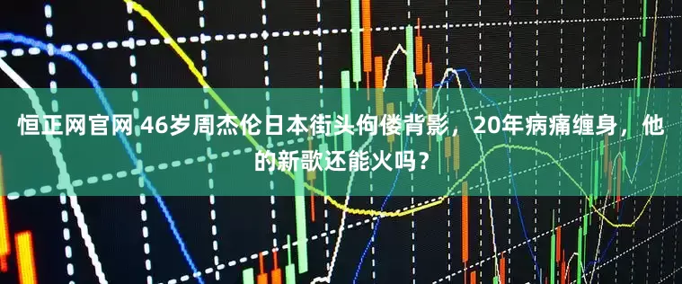 恒正网官网 46岁周杰伦日本街头佝偻背影，20年病痛缠身，他的新歌还能火吗？
