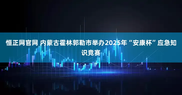 恒正网官网 内蒙古霍林郭勒市举办2025年“安康杯”应急知识竞赛