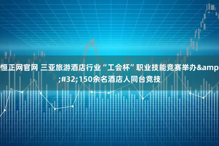 恒正网官网 三亚旅游酒店行业“工会杯”职业技能竞赛举办&#32;150余名酒店人同台竞技