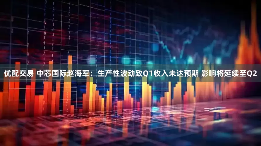 优配交易 中芯国际赵海军：生产性波动致Q1收入未达预期 影响将延续至Q2