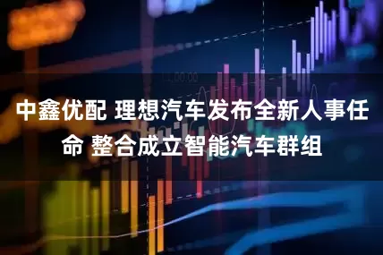 中鑫优配 理想汽车发布全新人事任命 整合成立智能汽车群组