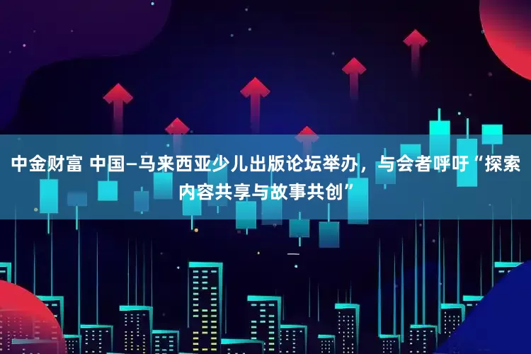 中金财富 中国—马来西亚少儿出版论坛举办，与会者呼吁“探索内容共享与故事共创”