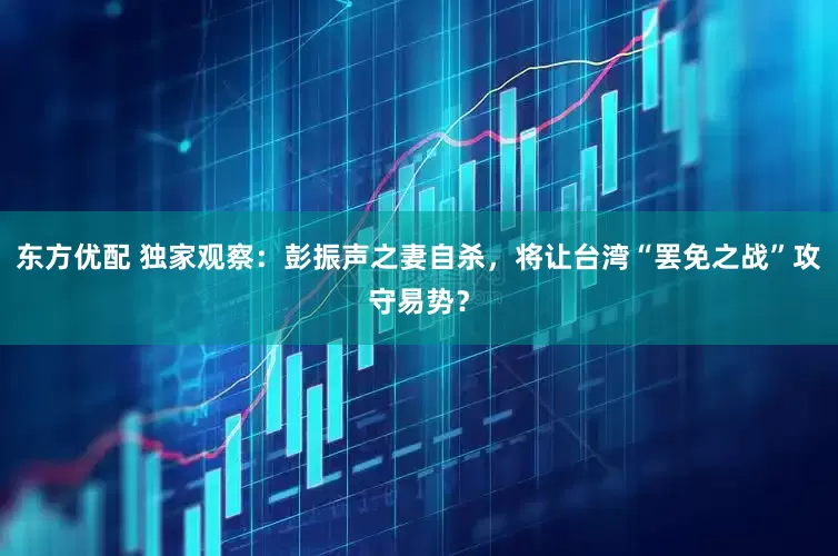 东方优配 独家观察：彭振声之妻自杀，将让台湾“罢免之战”攻守易势？