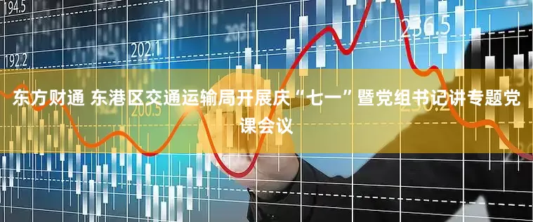 东方财通 东港区交通运输局开展庆“七一”暨党组书记讲专题党课会议