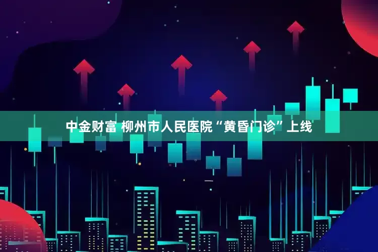 中金财富 柳州市人民医院“黄昏门诊”上线