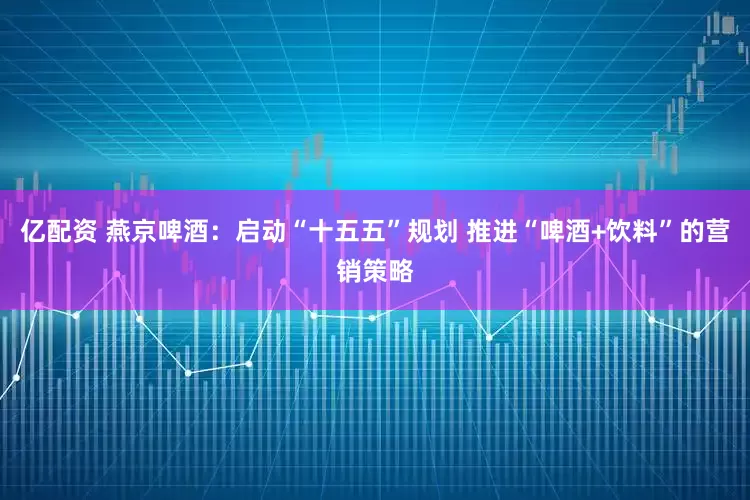 亿配资 燕京啤酒：启动“十五五”规划 推进“啤酒+饮料”的营销策略