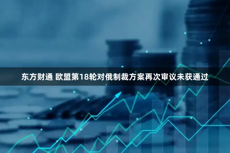 东方财通 欧盟第18轮对俄制裁方案再次审议未获通过