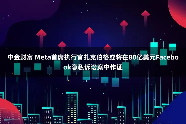 中金财富 Meta首席执行官扎克伯格或将在80亿美元Facebook隐私诉讼案中作证