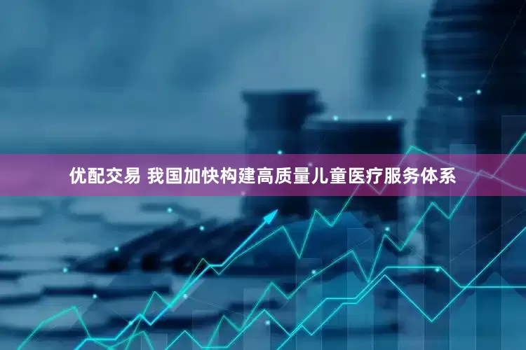 优配交易 我国加快构建高质量儿童医疗服务体系