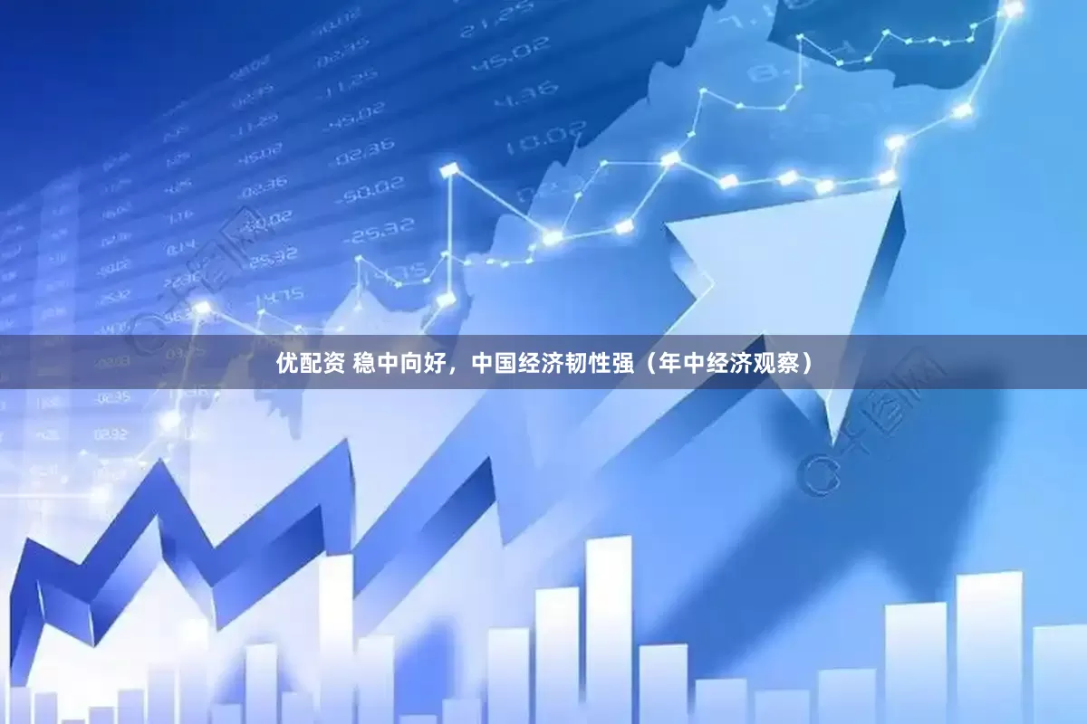 优配资 稳中向好，中国经济韧性强（年中经济观察）