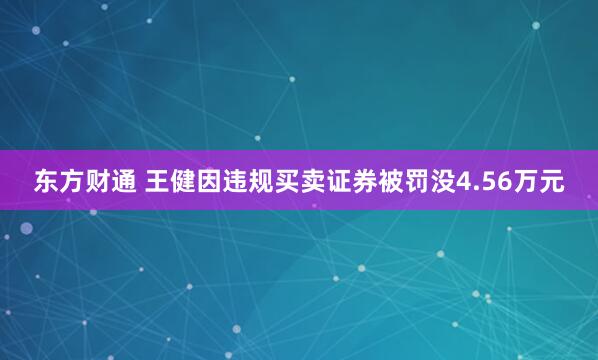 东方财通 王健因违规买卖证券被罚没4.56万元