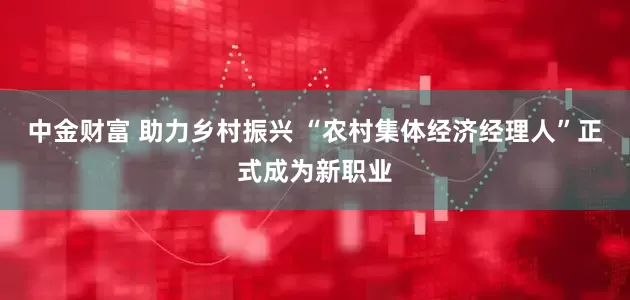 中金财富 助力乡村振兴 “农村集体经济经理人”正式成为新职业