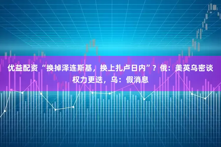 优益配资 “换掉泽连斯基，换上扎卢日内”？俄：美英乌密谈权力更迭，乌：假消息