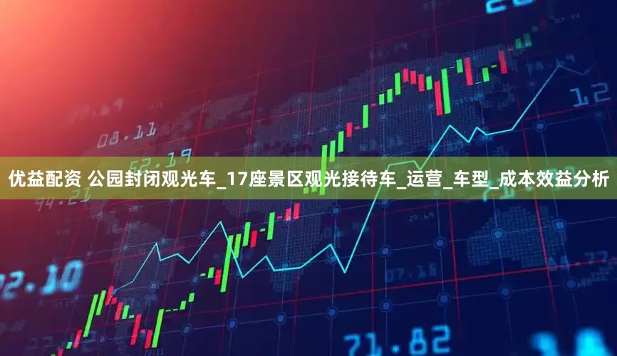 优益配资 公园封闭观光车_17座景区观光接待车_运营_车型_成本效益分析