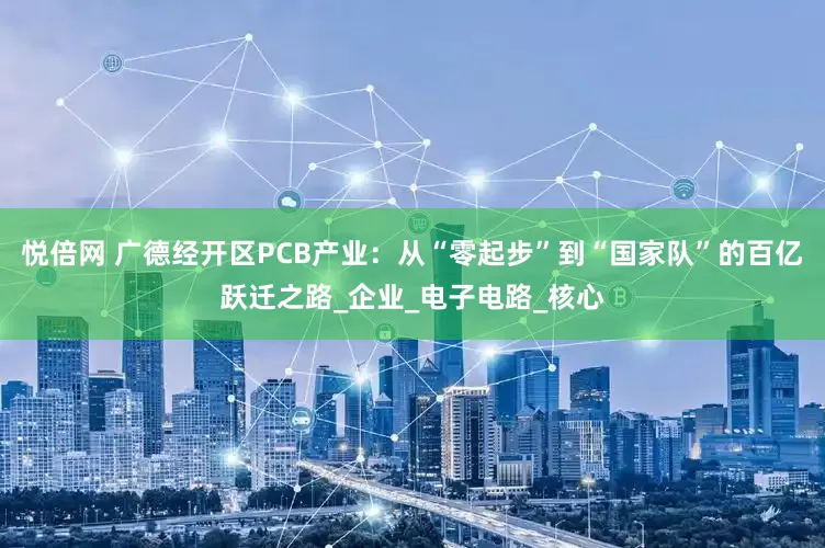 悦倍网 广德经开区PCB产业：从“零起步”到“国家队”的百亿跃迁之路_企业_电子电路_核心