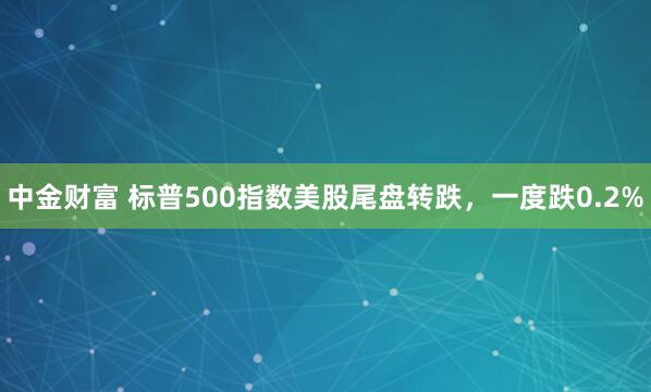 中金财富 标普500指数美股尾盘转跌，一度跌0.2%