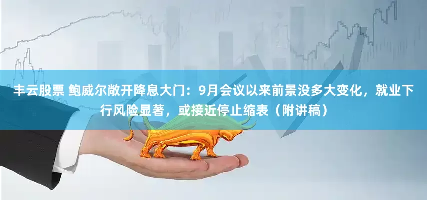 丰云股票 鲍威尔敞开降息大门：9月会议以来前景没多大变化，就业下行风险显著，或接近停止缩表（附讲稿）