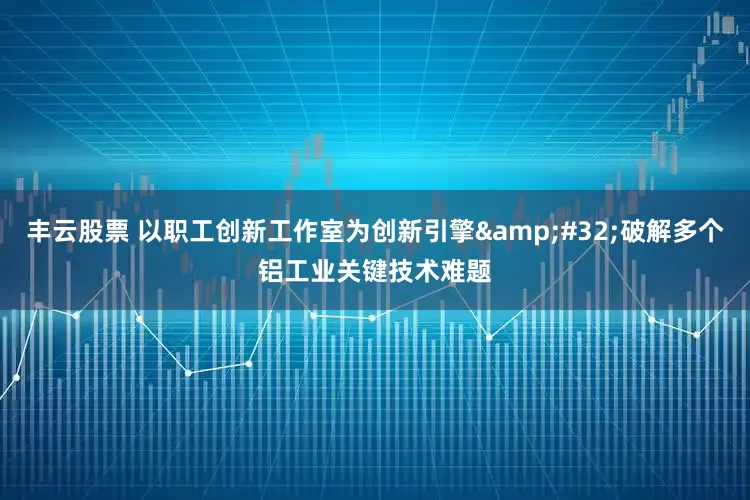 丰云股票 以职工创新工作室为创新引擎&#32;破解多个铝工业关键技术难题