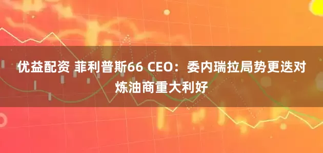 优益配资 菲利普斯66 CEO：委内瑞拉局势更迭对炼油商重大利好