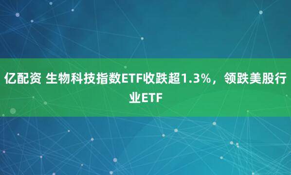 亿配资 生物科技指数ETF收跌超1.3%，领跌美股行业ETF