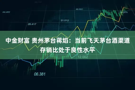 中金财富 贵州茅台蒋焰：当前飞天茅台酒渠道存销比处于良性水平