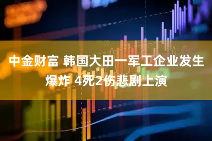 中金财富 韩国大田一军工企业发生爆炸 4死2伤悲剧上演