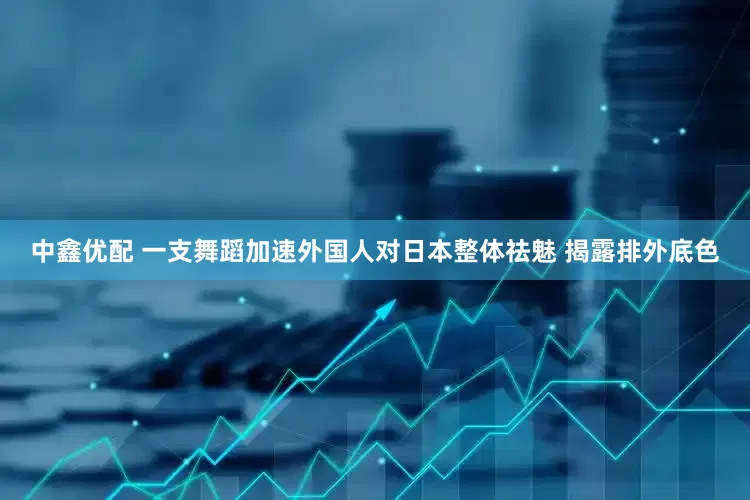 中鑫优配 一支舞蹈加速外国人对日本整体祛魅 揭露排外底色
