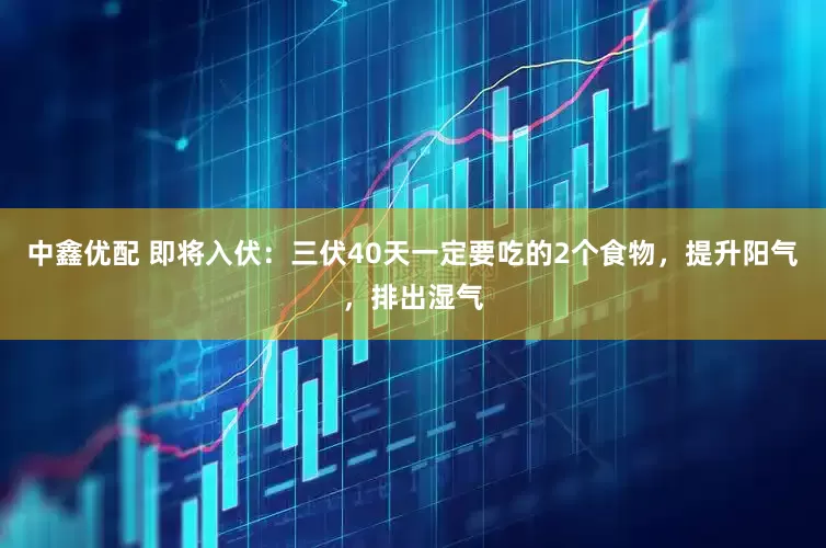 中鑫优配 即将入伏：三伏40天一定要吃的2个食物，提升阳气，排出湿气